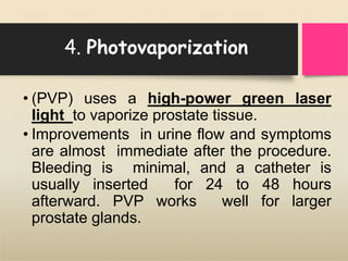 4. Photovaporization
• (PVP) uses a high-power green laser
light to vaporize prostate tissue.
• Improvements in urine flow and symptoms
are almost immediate after the procedure.
Bleeding is minimal, and a catheter is
usually inserted for 24 to 48 hours
afterward. PVP works well for larger
prostate glands.
 