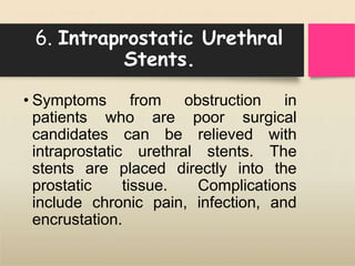 6. Intraprostatic Urethral
Stents.
• Symptoms from obstruction in
patients who are poor surgical
candidates can be relieved with
intraprostatic urethral stents. The
stents are placed directly into the
prostatic tissue. Complications
include chronic pain, infection, and
encrustation.
 