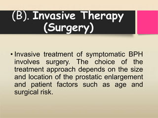 (B). Invasive Therapy
(Surgery)
• Invasive treatment of symptomatic BPH
involves surgery. The choice of the
treatment approach depends on the size
and location of the prostatic enlargement
and patient factors such as age and
surgical risk.
 