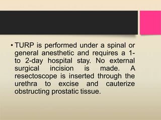 • TURP is performed under a spinal or
general anesthetic and requires a 1-
to 2-day hospital stay. No external
surgical incision is made. A
resectoscope is inserted through the
urethra to excise and cauterize
obstructing prostatic tissue.
 