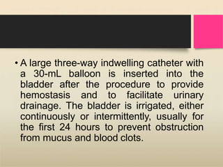 • A large three-way indwelling catheter with
a 30-mL balloon is inserted into the
bladder after the procedure to provide
hemostasis and to facilitate urinary
drainage. The bladder is irrigated, either
continuously or intermittently, usually for
the first 24 hours to prevent obstruction
from mucus and blood clots.
 