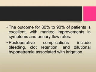 • The outcome for 80% to 90% of patients is
excellent, with marked improvements in
symptoms and urinary flow rates.
• Postoperative complications include
bleeding, clot retention, and dilutional
hyponatremia associated with irrigation.
 