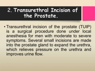 2. Transurethral Incision of
the Prostate.
• Transurethral incision of the prostate (TUIP)
is a surgical procedure done under local
anesthesia for men with moderate to severe
symptoms. Several small incisions are made
into the prostate gland to expand the urethra,
which relieves pressure on the urethra and
improves urine flow.
 