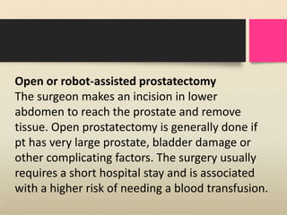 Open or robot-assisted prostatectomy
The surgeon makes an incision in lower
abdomen to reach the prostate and remove
tissue. Open prostatectomy is generally done if
pt has very large prostate, bladder damage or
other complicating factors. The surgery usually
requires a short hospital stay and is associated
with a higher risk of needing a blood transfusion.
 