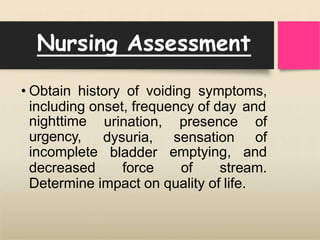 Nursing Assessment
• Obtain history of voiding symptoms,
including onset, frequency of day and
presence of
sensation of
nighttime
urgency,
incomplete
urination,
dysuria,
bladder emptying, and
decreased force of stream.
Determine impact on quality of life.
 