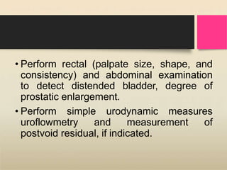 • Perform rectal (palpate size, shape, and
consistency) and abdominal examination
to detect distended bladder, degree of
prostatic enlargement.
• Perform simple urodynamic measures
uroflowmetry and measurement of
postvoid residual, if indicated.
 