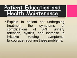 Patient Education and
Health Maintenance
• Explain to patient not undergoing
treatment the symptoms of
complications of BPH urinary
retention, cystitis, and increase in
irritative voiding symptoms.
Encourage reporting these problems.
 