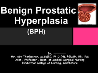 Benign Prostatic
Hyperplasia
(BPH)
By,
Mr. Aby Thankachan, M.Sc(N), Ph.D (N), PGDSH, RN, RM
Asst . Professor , Dept. of Medical Surgical Nursing
Hindusthan College of Nursing, Coimbatore
 