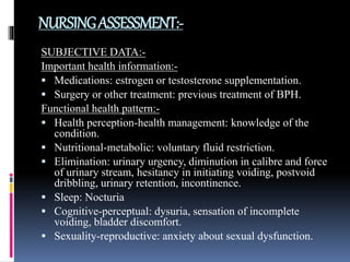 NURSINGASSESSMENT:-
SUBJECTIVE DATA:-
Important health information:-
 Medications: estrogen or testosterone supplementation.
 Surgery or other treatment: previous treatment of BPH.
Functional health pattern:-
 Health perception-health management: knowledge of the
condition.
 Nutritional-metabolic: voluntary fluid restriction.
 Elimination: urinary urgency, diminution in calibre and force
of urinary stream, hesitancy in initiating voiding, postvoid
dribbling, urinary retention, incontinence.
 Sleep: Nocturia
 Cognitive-perceptual: dysuria, sensation of incomplete
voiding, bladder discomfort.
 Sexuality-reproductive: anxiety about sexual dysfunction.
 