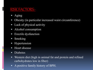 RISKFACTORS:-
 Aging
 Obesity (in particular increased waist circumference)
 Lack of physical activity
 Alcohol consumption
 Erectile dysfunction
 Smoking
 Hypertension
 Heart disease
 Diabetes
 Western diet (high in animal fat and protein and refined
carbohydrates low in fiber)
 A positive family history of BPH.
 