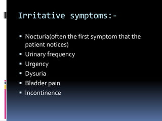 Irritative symptoms:-
 Nocturia(often the first symptom that the
patient notices)
 Urinary frequency
 Urgency
 Dysuria
 Bladder pain
 Incontinence
 
