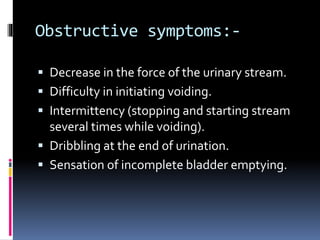 Obstructive symptoms:-
 Decrease in the force of the urinary stream.
 Difficulty in initiating voiding.
 Intermittency (stopping and starting stream
several times while voiding).
 Dribbling at the end of urination.
 Sensation of incomplete bladder emptying.
 