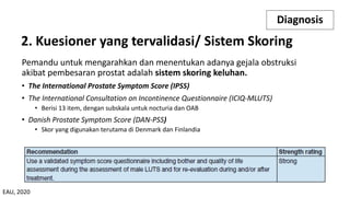 Pemandu untuk mengarahkan dan menentukan adanya gejala obstruksi
akibat pembesaran prostat adalah sistem skoring keluhan.
• The International Prostate Symptom Score (IPSS)
• The International Consultation on Incontinence Questionnaire (ICIQ-MLUTS)
• Berisi 13 item, dengan subskala untuk nocturia dan OAB
• Danish Prostate Symptom Score (DAN-PSS)
• Skor yang digunakan terutama di Denmark dan Finlandia
Diagnosis
2. Kuesioner yang tervalidasi/ Sistem Skoring
EAU, 2020
 