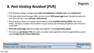 8. Post Voiding Residual (PVR)
• PVR dilakukan dengan menggunakan USG transabdominal, bladder scan, atau kateterisasi.
• PVR tidak selalu terkait dengan BOO, karena volume PVR yang tinggi dapat menjadi konsekuensi
dari obstruksi dan / atau detrusor underactivity.
• PVR yang besar bukan merupakan kontraindikasi untuk watchful waiting (WW), atau terapi
medis, meskipun mungkin menunjukkan respon yang buruk terhadap pengobatan dan terutama
untuk WW.
• PVR awal yang tinggi dikaitkan dengan peningkatan risiko progresivitas gejala.
• Pemantauan perubahan PVR dari waktu ke waktu memungkinkan untuk mengidentifikasi pasien
yang berisiko Acute Urinary Retention.
Diagnosis
EAU, 2020
 