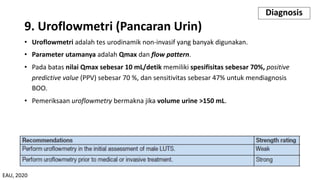 9. Uroflowmetri (Pancaran Urin)
• Uroflowmetri adalah tes urodinamik non-invasif yang banyak digunakan.
• Parameter utamanya adalah Qmax dan flow pattern.
• Pada batas nilai Qmax sebesar 10 mL/detik memiliki spesifisitas sebesar 70%, positive
predictive value (PPV) sebesar 70 %, dan sensitivitas sebesar 47% untuk mendiagnosis
BOO.
• Pemeriksaan uroflowmetry bermakna jika volume urine >150 mL.
Diagnosis
EAU, 2020
 