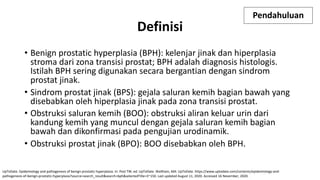 Pendahuluan
• Benign prostatic hyperplasia (BPH): kelenjar jinak dan hiperplasia
stroma dari zona transisi prostat; BPH adalah diagnosis histologis.
Istilah BPH sering digunakan secara bergantian dengan sindrom
prostat jinak.
• Sindrom prostat jinak (BPS): gejala saluran kemih bagian bawah yang
disebabkan oleh hiperplasia jinak pada zona transisi prostat.
• Obstruksi saluran kemih (BOO): obstruksi aliran keluar urin dari
kandung kemih yang muncul dengan gejala saluran kemih bagian
bawah dan dikonfirmasi pada pengujian urodinamik.
• Obstruksi prostat jinak (BPO): BOO disebabkan oleh BPH.
UpToDate. Epidemiology and pathogenesis of benign prostatic hyperplasia. In: Post TW, ed. UpToDate. Waltham, MA: UpToDate. https://www.uptodate.com/contents/epidemiology-and-
pathogenesis-of-benign-prostatic-hyperplasia?source=search_result&search=bph&selectedTitle=3~150. Last updated August 11, 2020. Accessed 16 November, 2020.
Definisi
 