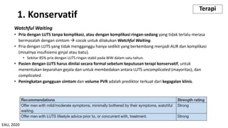 1. Konservatif
Watchful Waiting
• Pria dengan LUTS tanpa komplikasi, atau dengan komplikasi ringan-sedang yang tidak terlalu merasa
bermasalah dengan simtom à cocok untuk dilakukan Watchful Waiting.
• Pria dengan LUTS yang tidak mengganggu hanya sedikit yang berkembang menjadi AUR dan komplikasi
(misalnya insufisiensi ginjal atau batu).
• Sekitar 85% pria dengan LUTS ringan stabil pada WW dalam satu tahun.
• Pasien dengan LUTS harus dinilai secara formal sebelum keputusan terapi konservatif, untuk
menentukan keparahan gejala dan untuk membedakan antara LUTS uncomplicated (mayoritas), dan
complicated.
• Peningkatan gangguan simtom dan volume PVR adalah prediktor terkuat dari kegagalan klinis.
Terapi
EAU, 2020
 