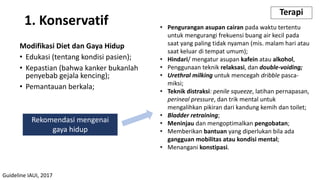 Modifikasi Diet dan Gaya Hidup
• Edukasi (tentang kondisi pasien);
• Kepastian (bahwa kanker bukanlah
penyebab gejala kencing);
• Pemantauan berkala;
1. Konservatif
Terapi
Rekomendasi mengenai
gaya hidup
• Pengurangan asupan cairan pada waktu tertentu
untuk mengurangi frekuensi buang air kecil pada
saat yang paling tidak nyaman (mis. malam hari atau
saat keluar di tempat umum);
• Hindari/ mengatur asupan kafein atau alkohol,
• Penggunaan teknik relaksasi, dan double-voiding;
• Urethral milking untuk mencegah dribble pasca-
miksi;
• Teknik distraksi: penile squeeze, latihan pernapasan,
perineal pressure, dan trik mental untuk
mengalihkan pikiran dari kandung kemih dan toilet;
• Bladder retraining;
• Meninjau dan mengoptimalkan pengobatan;
• Memberikan bantuan yang diperlukan bila ada
gangguan mobilitas atau kondisi mental;
• Menangani konstipasi.
Guideline IAUI, 2017
 