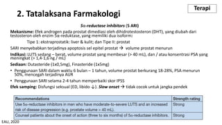 5α-reductase inhibitors (5 ARI)
Mekanisme: Efek androgen pada prostat dimediasi oleh dihidrotestosteron (DHT), yang diubah dari
testosteron oleh enzim 5α-reduktase, yang memiliki dua isoform:
Tipe 1: ekstraprostatik: liver & kulit; dan Tipe II: prostat
5ARI menyebabkan terjadinya apoptosis sel epitel prostat à volume prostat menurun
Indikasi: LUTS sedang – berat, volume prostat yang membesar (> 40 mL), dan / atau konsentrasi PSA yang
meningkat (> 1,4-1,6 ng / mL)
Sediaan: Dutasteride (1x0,5mg), Finasteride (1x5mg)
• Penggunaan SARI dalam waktu 6 bulan – 1 tahun, volume prostat berkurang 18-28%, PSA menurun
50%, mencegah terjadinya AUR
• Penggunaan SARI selama 2-4 tahun memperbaiki skor IPSS
Efek samping: Disfungsi seksual (ED, libido ↓). Slow onset à tidak cocok untuk jangka pendek
2. Tatalaksana Farmakologi
Terapi
EAU, 2020
 