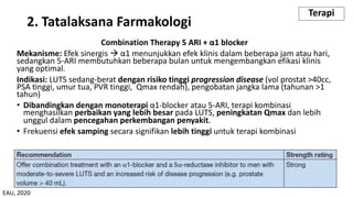 Combination Therapy 5 ARI + α1 blocker
Mekanisme: Efek sinergis à α1 menunjukkan efek klinis dalam beberapa jam atau hari,
sedangkan 5-ARI membutuhkan beberapa bulan untuk mengembangkan efikasi klinis
yang optimal.
Indikasi: LUTS sedang-berat dengan risiko tinggi progression disease (vol prostat >40cc,
PSA tinggi, umur tua, PVR tinggi, Qmax rendah), pengobatan jangka lama (tahunan >1
tahun)
• Dibandingkan dengan monoterapi α1-blocker atau 5-ARI, terapi kombinasi
menghasilkan perbaikan yang lebih besar pada LUTS, peningkatan Qmax dan lebih
unggul dalam pencegahan perkembangan penyakit.
• Frekuensi efek samping secara signifikan lebih tinggi untuk terapi kombinasi
2. Tatalaksana Farmakologi
Terapi
EAU, 2020
 