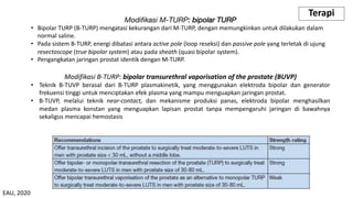 Modifikasi M-TURP: bipolar TURP
• Bipolar TURP (B-TURP) mengatasi kekurangan dari M-TURP, dengan memungkinkan untuk dilakukan dalam
normal saline.
• Pada sistem B-TURP, energi dibatasi antara active pole (loop reseksi) dan passive pole yang terletak di ujung
resectoscope (true bipolar system) atau pada sheath (quasi bipolar system).
• Pengangkatan jaringan prostat identik dengan M-TURP.
Terapi
Modifikasi B-TURP: bipolar transurethral vaporisation of the prostate (BUVP)
• Teknik B-TUVP berasal dari B-TURP plasmakinetik, yang menggunakan elektroda bipolar dan generator
frekuensi tinggi untuk menciptakan efek plasma yang mampu menguapkan jaringan prostat.
• B-TUVP, melalui teknik near-contact, dan mekanisme produksi panas, elektroda bipolar menghasilkan
medan plasma konstan yang menguapkan lapisan prostat tanpa mempengaruhi jaringan di bawahnya
sekaligus mencapai hemostasis
EAU, 2020
 