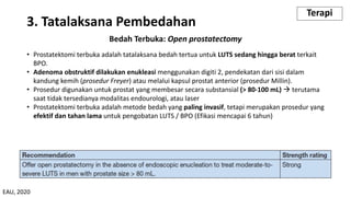Bedah Terbuka: Open prostatectomy
• Prostatektomi terbuka adalah tatalaksana bedah tertua untuk LUTS sedang hingga berat terkait
BPO.
• Adenoma obstruktif dilakukan enukleasi menggunakan digiti 2, pendekatan dari sisi dalam
kandung kemih (prosedur Freyer) atau melalui kapsul prostat anterior (prosedur Millin).
• Prosedur digunakan untuk prostat yang membesar secara substansial (> 80-100 mL) à terutama
saat tidak tersedianya modalitas endourologi, atau laser
• Prostatektomi terbuka adalah metode bedah yang paling invasif, tetapi merupakan prosedur yang
efektif dan tahan lama untuk pengobatan LUTS / BPO (Efikasi mencapai 6 tahun)
3. Tatalaksana Pembedahan
Terapi
EAU, 2020
 