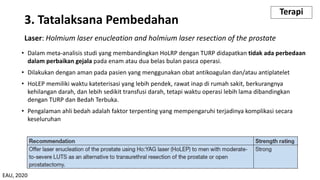 Laser: Holmium laser enucleation and holmium laser resection of the prostate
• Dalam meta-analisis studi yang membandingkan HoLRP dengan TURP didapatkan tidak ada perbedaan
dalam perbaikan gejala pada enam atau dua belas bulan pasca operasi.
• Dilakukan dengan aman pada pasien yang menggunakan obat antikoagulan dan/atau antiplatelet
• HoLEP memiliki waktu kateterisasi yang lebih pendek, rawat inap di rumah sakit, berkurangnya
kehilangan darah, dan lebih sedikit transfusi darah, tetapi waktu operasi lebih lama dibandingkan
dengan TURP dan Bedah Terbuka.
• Pengalaman ahli bedah adalah faktor terpenting yang mempengaruhi terjadinya komplikasi secara
keseluruhan
3. Tatalaksana Pembedahan
Terapi
EAU, 2020
 
