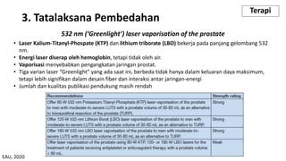 532 nm (‘Greenlight’) laser vaporisation of the prostate
• Laser Kalium-Titanyl-Phospate (KTP) dan lithium triborate (LBO) bekerja pada panjang gelombang 532
nm.
• Energi laser diserap oleh hemoglobin, tetapi tidak oleh air.
• Vaporisasi menyebabkan pengangkatan jaringan prostat.
• Tiga varian laser “Greenlight" yang ada saat ini, berbeda tidak hanya dalam keluaran daya maksimum,
tetapi lebih signifikan dalam desain fiber dan interaksi antar jaringan-energi
• Jumlah dan kualitas publikasi pendukung masih rendah
3. Tatalaksana Pembedahan
Terapi
EAU, 2020
 