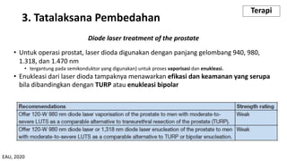 Diode laser treatment of the prostate
• Untuk operasi prostat, laser dioda digunakan dengan panjang gelombang 940, 980,
1.318, dan 1.470 nm
• tergantung pada semikonduktor yang digunakan) untuk proses vaporisasi dan enukleasi.
• Enukleasi dari laser dioda tampaknya menawarkan efikasi dan keamanan yang serupa
bila dibandingkan dengan TURP atau enukleasi bipolar
3. Tatalaksana Pembedahan
Terapi
EAU, 2020
 