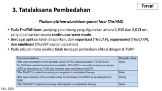 Thulium:yttrium-aluminium-garnet laser (Tm:YAG)
• Pada Tm:YAG laser, panjang gelombang yang digunakan antara 1,940 dan 2,013 nm,
yang dipancarkan secara continuous wave mode.
• Berbagai aplikasi telah dilaporkan, dari vaporisasi (ThuVAP), vaporeseksi (ThuVARP),
dan enukleasi (ThuVEP vapoenucleation)
• Pada sebuah meta analisis tidak terdapat perbedaan efikasi dengan B-TURP
3. Tatalaksana Pembedahan
Terapi
EAU, 2020
 