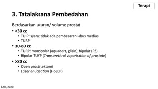 Berdasarkan ukuran/ volume prostat
• <30 cc
• TUIP: syarat tidak ada pembesaran lobus medius
• TURP
• 30-80 cc
• TURP: monopolar (aquadert, glisin), bipolar (PZ)
• Bipolar TUVP (Transurethral vaporisation of prostate)
• >80 cc
• Open prostatektomi
• Laser enucleation (HoLEP)
3. Tatalaksana Pembedahan
Terapi
EAU, 2020
 
