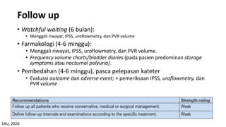 Follow up
• Watchful waiting (6 bulan):
• Menggali riwayat, IPSS, uroflowmetry, dan PVR volume
• Farmakologi (4-6 minggu):
• Menggali riwayat, IPSS, uroflowmetry, dan PVR volume.
• Frequency volume charts/bladder diaries (pada pasien predominan storage
symptoms atau nocturnal polyuria).
• Pembedahan (4-6 minggu), pasca pelepasan kateter
• Evaluasi outcome dan adverse event; + pemeriksaan IPSS, uroflowmetry, dan
PVR volume
EAU, 2020
 