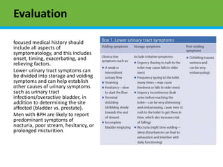 Evaluation
focused medical history should
include all aspects of
symptomatology, and this includes
onset, timing, exacerbating, and
relieving factors.
Lower urinary tract symptoms can
be divided into storage and voiding
symptoms and can help establish
other causes of urinary symptoms
such as urinary tract
infections/overactive bladder, in
addition to determining the site
affected (bladder vs. prostate).
Men with BPH are likely to report
predominant symptoms of
nocturia, poor stream, hesitancy, or
prolonged micturition.
 