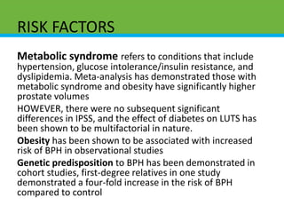 RISK FACTORS
Metabolic syndrome refers to conditions that include
hypertension, glucose intolerance/insulin resistance, and
dyslipidemia. Meta-analysis has demonstrated those with
metabolic syndrome and obesity have significantly higher
prostate volumes
HOWEVER, there were no subsequent significant
differences in IPSS, and the effect of diabetes on LUTS has
been shown to be multifactorial in nature.
Obesity has been shown to be associated with increased
risk of BPH in observational studies
Genetic predisposition to BPH has been demonstrated in
cohort studies, first-degree relatives in one study
demonstrated a four-fold increase in the risk of BPH
compared to control
 