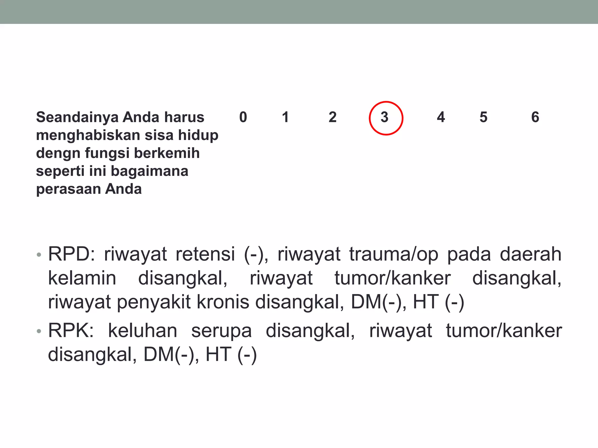 Seandainya Anda harus
menghabiskan sisa hidup
dengn fungsi berkemih
seperti ini bagaimana
perasaan Anda
0 1 2 3 4 5 6
• RPD: riwayat retensi (-), riwayat trauma/op pada daerah
kelamin disangkal, riwayat tumor/kanker disangkal,
riwayat penyakit kronis disangkal, DM(-), HT (-)
• RPK: keluhan serupa disangkal, riwayat tumor/kanker
disangkal, DM(-), HT (-)
 