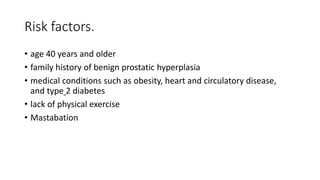Risk factors.
• age 40 years and older
• family history of benign prostatic hyperplasia
• medical conditions such as obesity, heart and circulatory disease,
and type 2 diabetes
• lack of physical exercise
• Mastabation
 