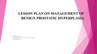 LESSON PLAN ON MANAGEMENT OF
BENIGN PROSTATIC HYPERPLASIA
Submitted to:
Submitted by: Ms. Sancty Thomson
Submitted on:
 