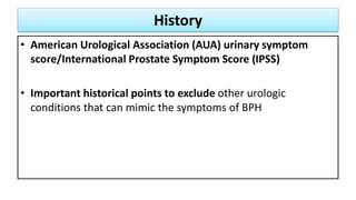 History
• American Urological Association (AUA) urinary symptom
score/International Prostate Symptom Score (IPSS)
• Important historical points to exclude other urologic
conditions that can mimic the symptoms of BPH
 