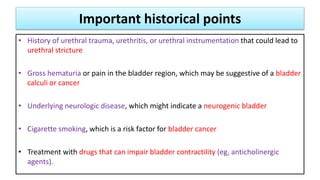 Important historical points
• History of urethral trauma, urethritis, or urethral instrumentation that could lead to
urethral stricture
• Gross hematuria or pain in the bladder region, which may be suggestive of a bladder
calculi or cancer
• Underlying neurologic disease, which might indicate a neurogenic bladder
• Cigarette smoking, which is a risk factor for bladder cancer
• Treatment with drugs that can impair bladder contractility (eg, anticholinergic
agents).
 