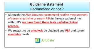 Guideline statement
Recommend or not ?
• Although the AUA does not recommend routine measurement
of serum creatinine or serum PSA in the evaluation of men
with LUTS, we have found these tests useful in clinical
practice.
• We suggest to do urinalysis be obtained and PSA and serum
creatinine levels.
 