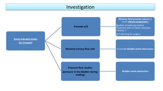 Investigation
Rarely indicated studies
(by Urologist)
Prostate U/S
Measure Total prostate volume to
assess disease progression :
1) when considering medical
treatment with a 5-alpha-reductase
inhibitor ?
2) If planning for surgery.
Maximal urinary flow rate To exclude bladder outlet obstruction.
Pressure-flow studies
(pressure in the bladder during
voiding)
Bladder outlet obstruction
 
