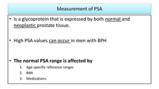 Measurement of PSA
• Is a glycoprotein that is expressed by both normal and
neoplastic prostate tissue.
• High PSA values can occur in men with BPH
• The normal PSA range is affected by
1. Age-specific reference ranges
2. BMI
3. Medications
 