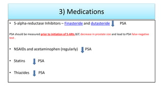 3) Medications
• 5-alpha-reductase Inhibitors – Finasteride and dutasteride PSA
PSA should be measured prior to initiation of 5-ARIs B/C decrease in prostate size and lead to PSA false-negative
test .
• NSAIDs and acetaminophen (regularly) PSA
• Statins PSA
• Thiazides PSA
 