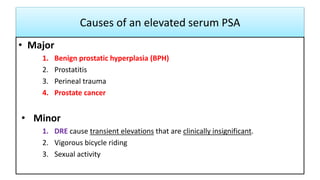 Causes of an elevated serum PSA
• Major
1. Benign prostatic hyperplasia (BPH)
2. Prostatitis
3. Perineal trauma
4. Prostate cancer
• Minor
1. DRE cause transient elevations that are clinically insignificant.
2. Vigorous bicycle riding
3. Sexual activity
 