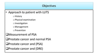 Objectives
• Approach to patient with LUTS
oHistory
oPhysical examination
oInvestigation
oManagement
oPrevention
Measurement of PSA
Prostate cancer and normal PSA
Prostate cancer and (PSA)
Prostate cancer and (DRE)
 