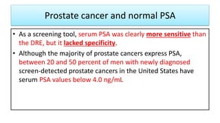 Prostate cancer and normal PSA
• As a screening tool, serum PSA was clearly more sensitive than
the DRE, but it lacked specificity.
• Although the majority of prostate cancers express PSA,
between 20 and 50 percent of men with newly diagnosed
screen-detected prostate cancers in the United States have
serum PSA values below 4.0 ng/mL
 