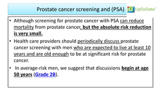 Prostate cancer screening and (PSA)
• Although screening for prostate cancer with PSA can reduce
mortality from prostate cancer, but the absolute risk reduction
is very small.
• Health care providers should periodically discuss prostate
cancer screening with men who are expected to live at least 10
years and are old enough to be at significant risk for prostate
cancer.
• In average-risk men, we suggest that discussions begin at age
50 years (Grade 2B).
 