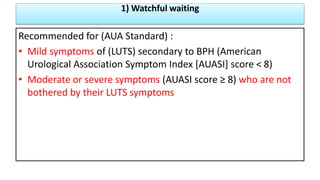 1) Watchful waiting
Recommended for (AUA Standard) :
• Mild symptoms of (LUTS) secondary to BPH (American
Urological Association Symptom Index [AUASI] score < 8)
• Moderate or severe symptoms (AUASI score ≥ 8) who are not
bothered by their LUTS symptoms
 