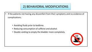 2) BEHAVIORAL MODIFICATIONS
• If the patients not having any discomfort from their symptoms and no evidence of
complications.
• Avoiding fluids prior to bedtime.
• Reducing consumption of caffeine and alcohol.
• Double voiding to empty the bladder more completely.
 