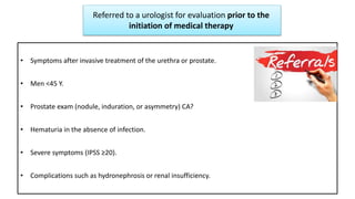 Referred to a urologist for evaluation prior to the
initiation of medical therapy
• Symptoms after invasive treatment of the urethra or prostate.
• Men <45 Y.
• Prostate exam (nodule, induration, or asymmetry) CA?
• Hematuria in the absence of infection.
• Severe symptoms (IPSS ≥20).
• Complications such as hydronephrosis or renal insufficiency.
 